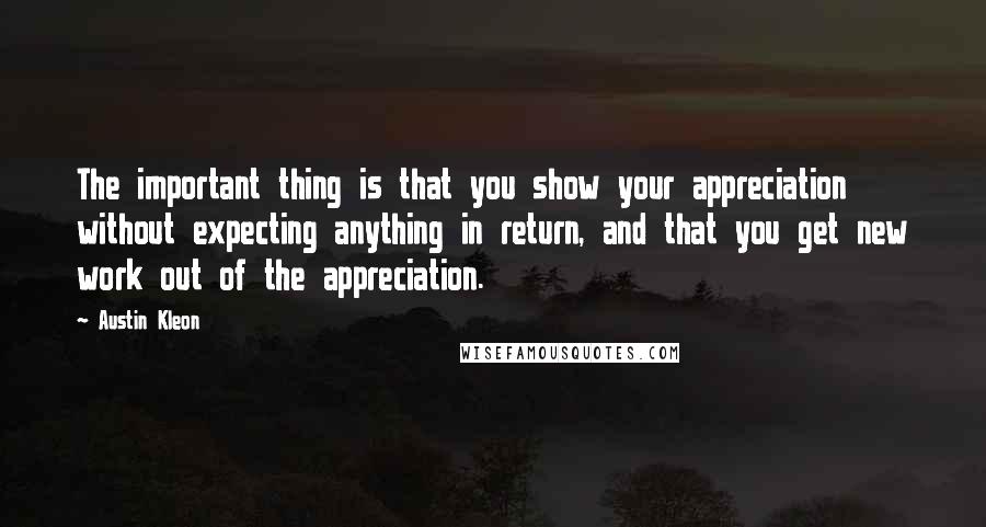 Austin Kleon quotes: The important thing is that you show your appreciation without expecting anything in return, and that you get new work out of the appreciation.