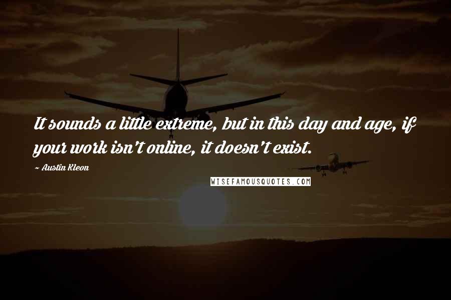 Austin Kleon quotes: It sounds a little extreme, but in this day and age, if your work isn't online, it doesn't exist.