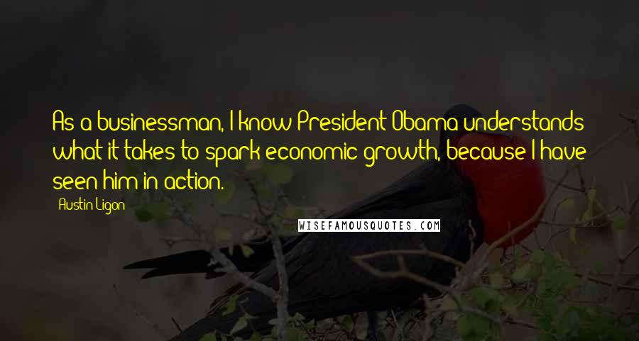 Austin Ligon quotes: As a businessman, I know President Obama understands what it takes to spark economic growth, because I have seen him in action.