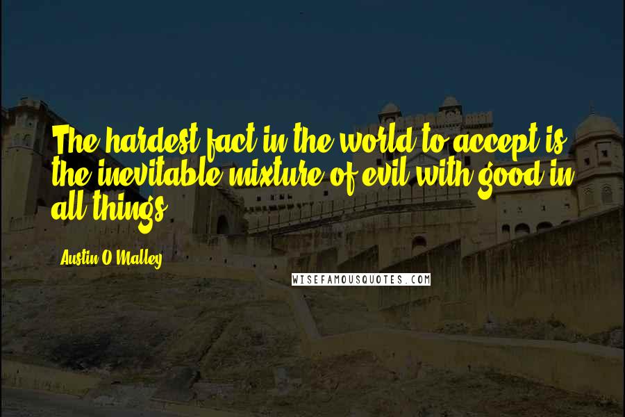 Austin O'Malley quotes: The hardest fact in the world to accept is the inevitable mixture of evil with good in all things.