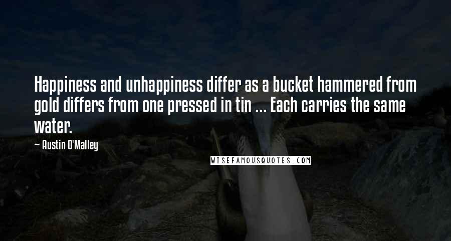 Austin O'Malley quotes: Happiness and unhappiness differ as a bucket hammered from gold differs from one pressed in tin ... Each carries the same water.