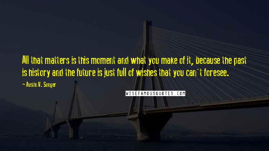 Austin V. Songer quotes: All that matters is this moment and what you make of it, because the past is history and the future is just full of wishes that you can't foresee.