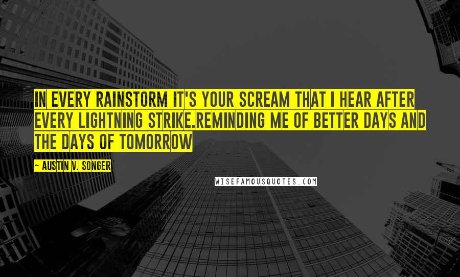 Austin V. Songer quotes: In every rainstorm it's your scream that I hear after every lightning strike.Reminding me of better days and the days of tomorrow