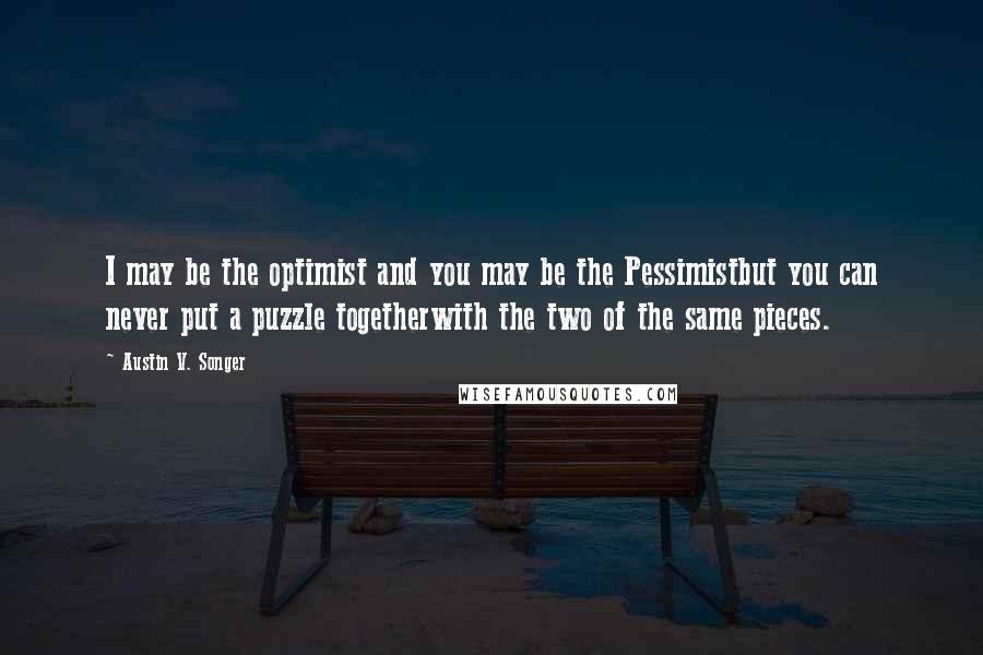 Austin V. Songer quotes: I may be the optimist and you may be the Pessimistbut you can never put a puzzle togetherwith the two of the same pieces.