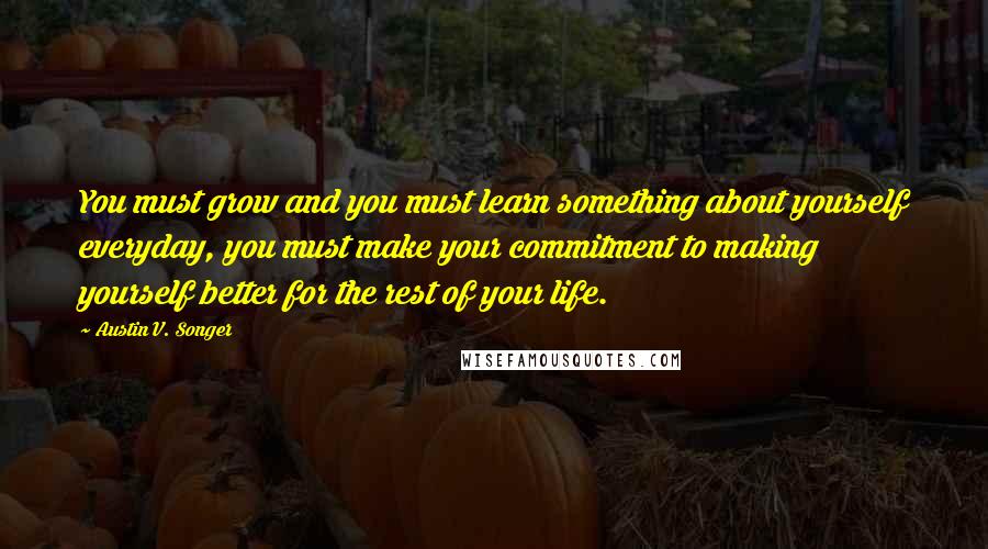 Austin V. Songer quotes: You must grow and you must learn something about yourself everyday, you must make your commitment to making yourself better for the rest of your life.