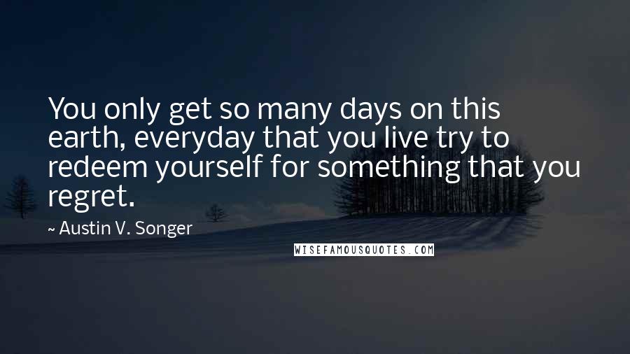 Austin V. Songer quotes: You only get so many days on this earth, everyday that you live try to redeem yourself for something that you regret.