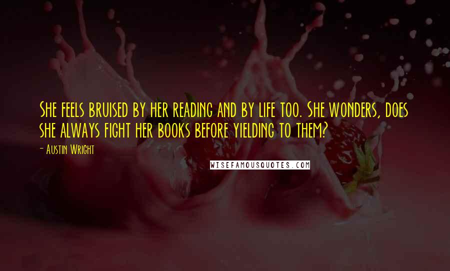 Austin Wright quotes: She feels bruised by her reading and by life too. She wonders, does she always fight her books before yielding to them?