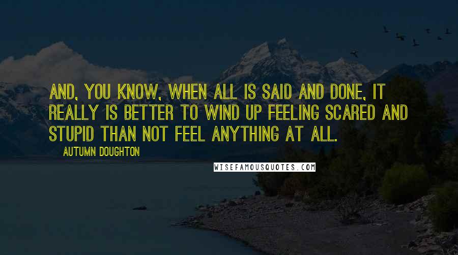 Autumn Doughton quotes: And, you know, when all is said and done, it really is better to wind up feeling scared and stupid than not feel anything at all.