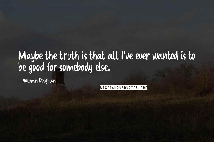 Autumn Doughton quotes: Maybe the truth is that all I've ever wanted is to be good for somebody else.
