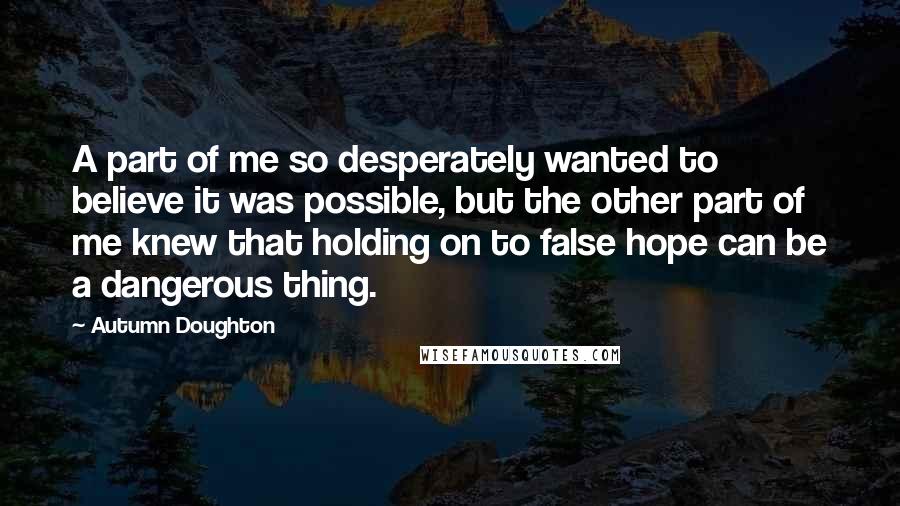 Autumn Doughton quotes: A part of me so desperately wanted to believe it was possible, but the other part of me knew that holding on to false hope can be a dangerous thing.