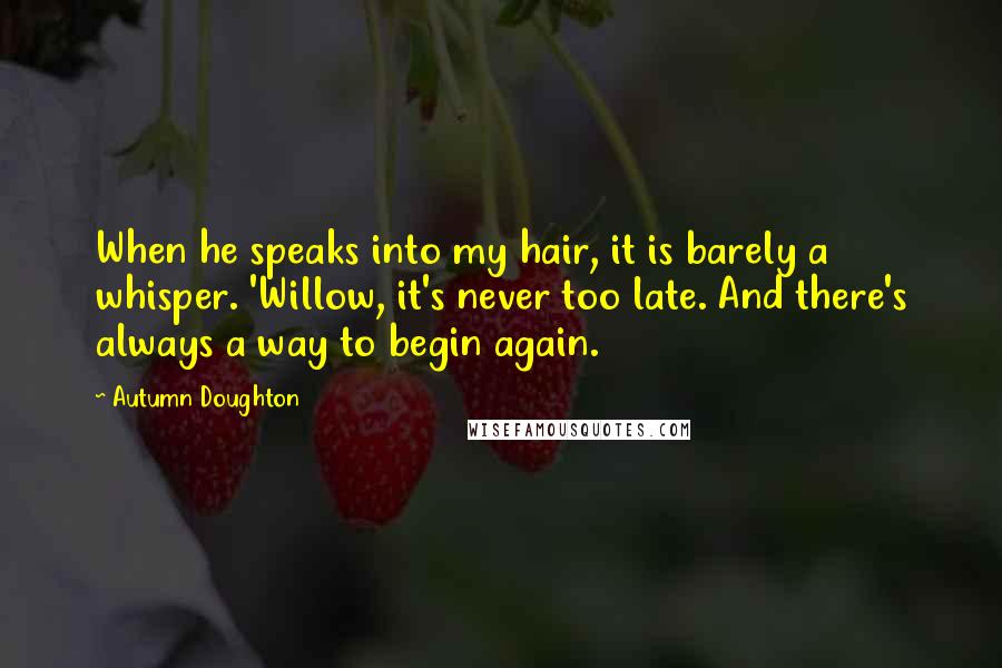 Autumn Doughton quotes: When he speaks into my hair, it is barely a whisper. 'Willow, it's never too late. And there's always a way to begin again.