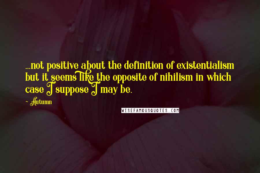 Autumn quotes: ...not positive about the definition of existentialism but it seems like the opposite of nihilism in which case I suppose I may be.