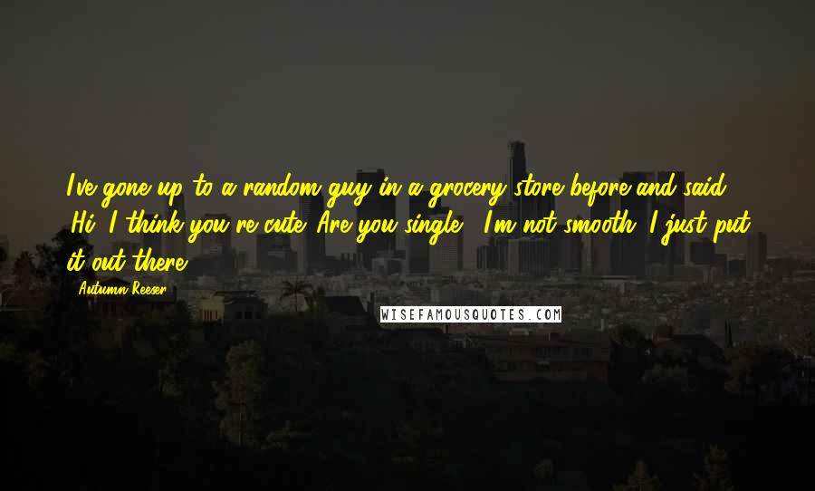 Autumn Reeser quotes: I've gone up to a random guy in a grocery store before and said, 'Hi, I think you're cute. Are you single?' I'm not smooth. I just put it out