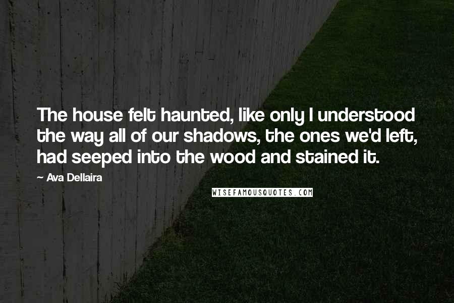 Ava Dellaira quotes: The house felt haunted, like only I understood the way all of our shadows, the ones we'd left, had seeped into the wood and stained it.