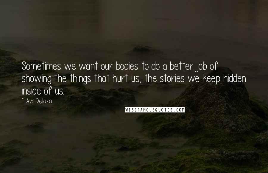 Ava Dellaira quotes: Sometimes we want our bodies to do a better job of showing the things that hurt us, the stories we keep hidden inside of us. Ava Dellaira quotes: Sometimes we want our bodies to do a better job of showing the things that hurt us, the stories we keep hidden inside of us.