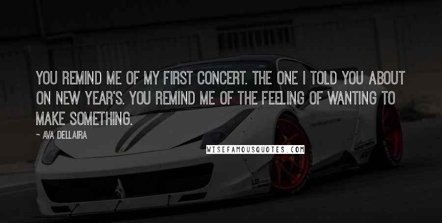 Ava Dellaira quotes: You remind me of my first concert. The one I told you about on New Year's. You remind me of the feeling of wanting to make something.