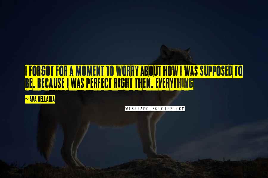 Ava Dellaira quotes: I forgot for a moment to worry about how I was supposed to be. Because I was perfect right then. Everything Ava Dellaira quotes: I forgot for a moment to worry about how I was supposed to be. Because I was perfect right then. Everything