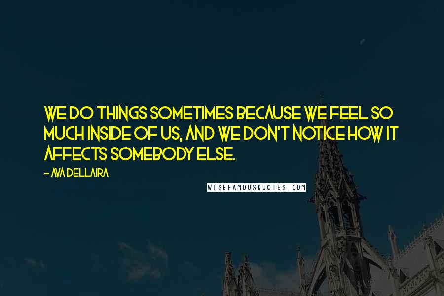 Ava Dellaira quotes: We do things sometimes because we feel so much inside of us, and we don't notice how it affects somebody else.