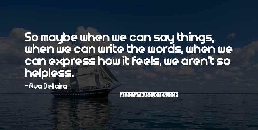 Ava Dellaira quotes: So maybe when we can say things, when we can write the words, when we can express how it feels, we aren't so helpless.