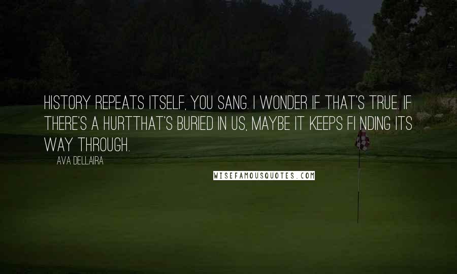 Ava Dellaira quotes: History repeats itself, you sang. I wonder if that's true. If there's a hurtthat's buried in us, maybe it keeps fi nding its way through. Ava Dellaira quotes: History repeats itself, you sang. I wonder if that's true. If there's a hurtthat's buried in us, maybe it keeps fi nding its way through.