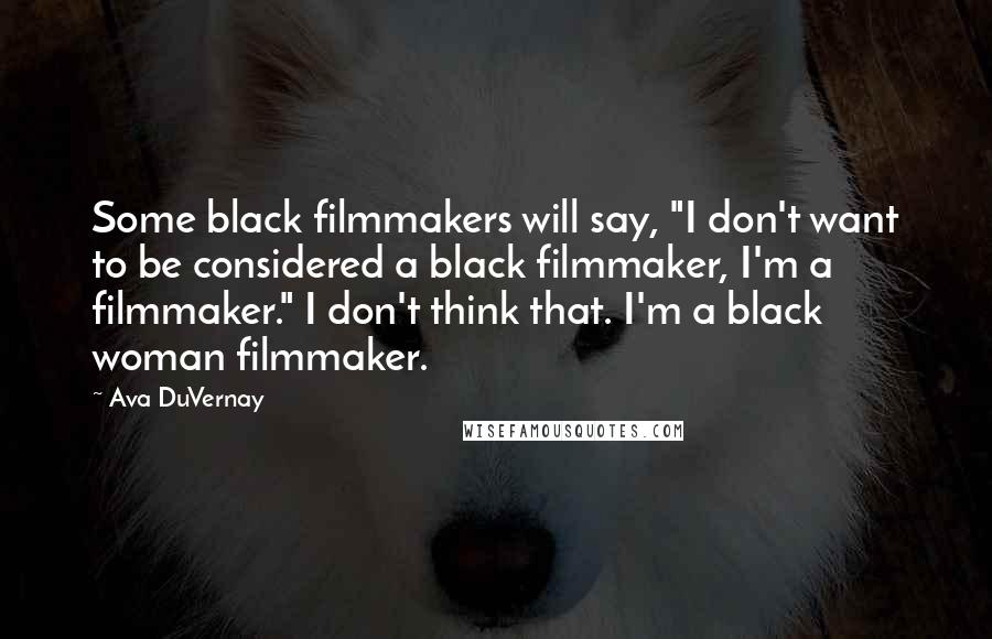 Ava DuVernay quotes: Some black filmmakers will say, "I don't want to be considered a black filmmaker, I'm a filmmaker." I don't think that. I'm a black woman filmmaker.