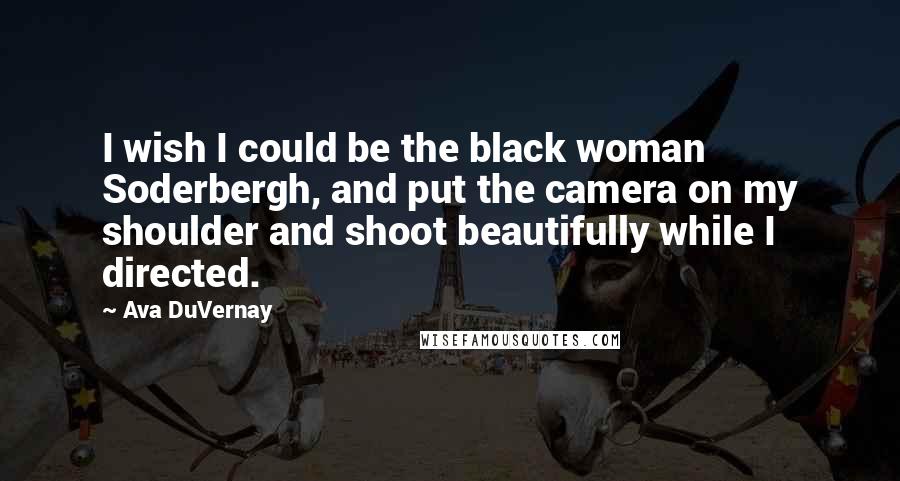 Ava DuVernay quotes: I wish I could be the black woman Soderbergh, and put the camera on my shoulder and shoot beautifully while I directed.