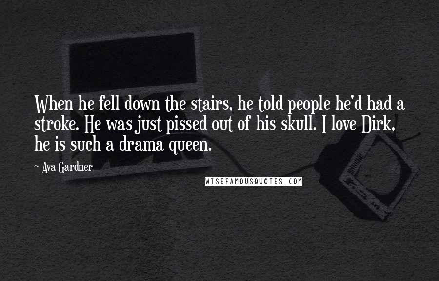 Ava Gardner quotes: When he fell down the stairs, he told people he'd had a stroke. He was just pissed out of his skull. I love Dirk, he is such a drama queen. Ava Gardner quotes: When he fell down the stairs, he told people he'd had a stroke. He was just pissed out of his skull. I love Dirk, he is such a drama queen.