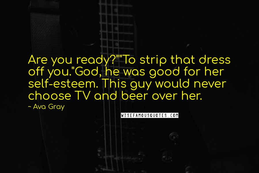 Ava Gray quotes: Are you ready?""To strip that dress off you."God, he was good for her self-esteem. This guy would never choose TV and beer over her. Ava Gray quotes: Are you ready?""To strip that dress off you."God, he was good for her self-esteem. This guy would never choose TV and beer over her.