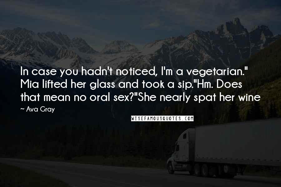 Ava Gray quotes: In case you hadn't noticed, I'm a vegetarian." Mia lifted her glass and took a sip."Hm. Does that mean no oral sex?"She nearly spat her wine Ava Gray quotes: In case you hadn't noticed, I'm a vegetarian." Mia lifted her glass and took a sip."Hm. Does that mean no oral sex?"She nearly spat her wine