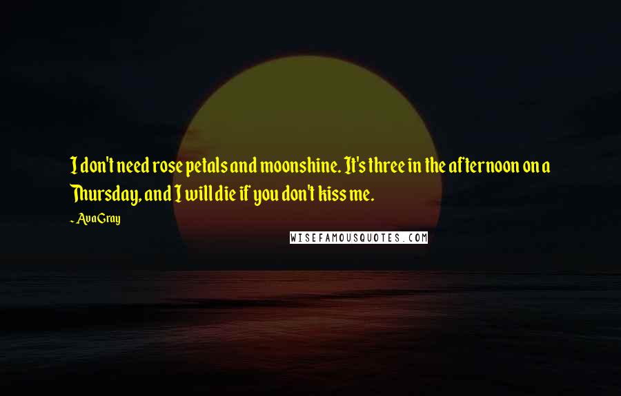 Ava Gray quotes: I don't need rose petals and moonshine. It's three in the afternoon on a Thursday, and I will die if you don't kiss me.