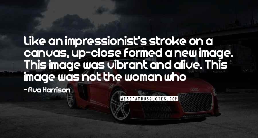 Ava Harrison quotes: Like an impressionist's stroke on a canvas, up-close formed a new image. This image was vibrant and alive. This image was not the woman who