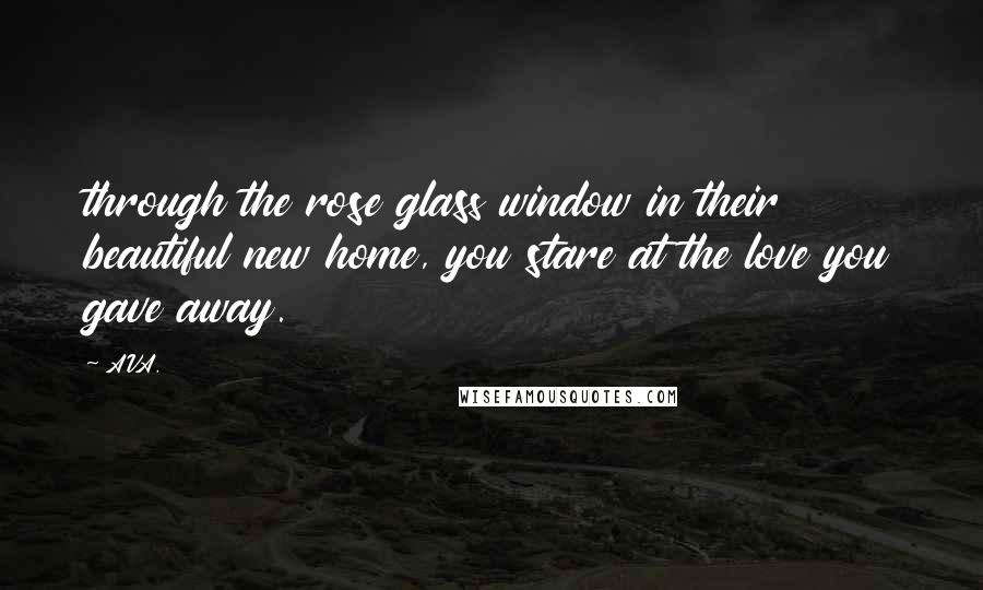 AVA. quotes: through the rose glass window in their beautiful new home, you stare at the love you gave away.