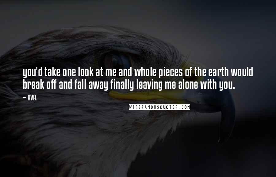 AVA. quotes: you'd take one look at me and whole pieces of the earth would break off and fall away finally leaving me alone with you.