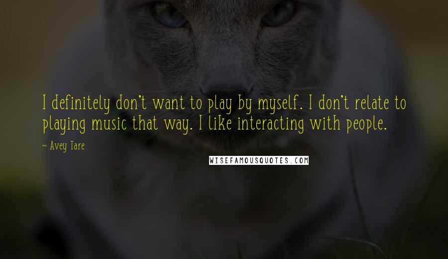 Avey Tare quotes: I definitely don't want to play by myself. I don't relate to playing music that way. I like interacting with people. Avey Tare quotes: I definitely don't want to play by myself. I don't relate to playing music that way. I like interacting with people.