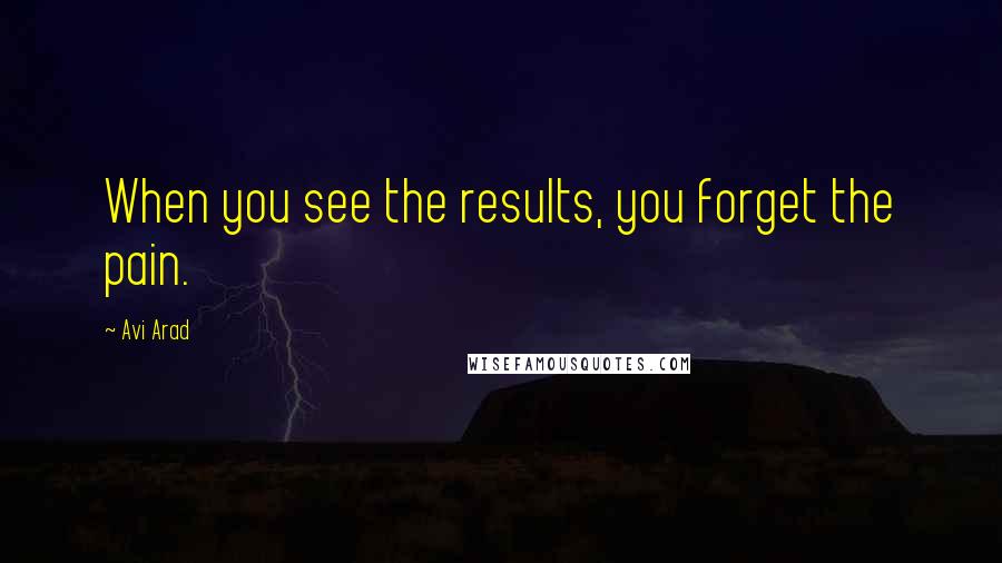 Avi Arad quotes: When you see the results, you forget the pain.