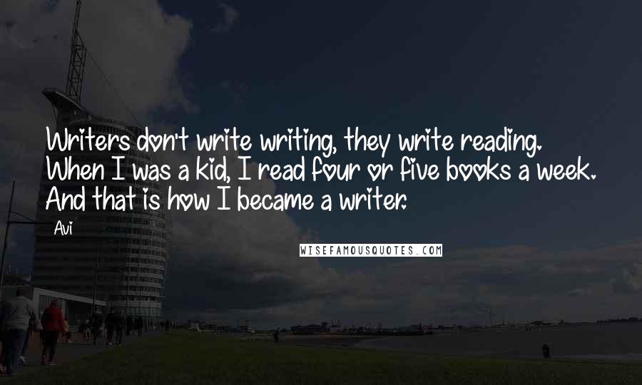 Avi quotes: Writers don't write writing, they write reading. When I was a kid, I read four or five books a week. And that is how I became a writer. Avi quotes: Writers don't write writing, they write reading. When I was a kid, I read four or five books a week. And that is how I became a writer.