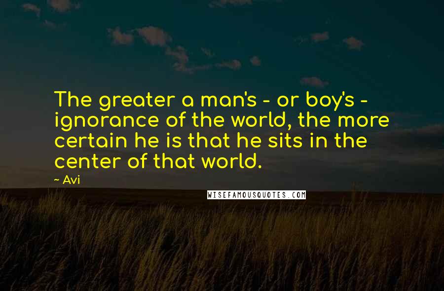 Avi quotes: The greater a man's - or boy's - ignorance of the world, the more certain he is that he sits in the center of that world. Avi quotes: The greater a man's - or boy's - ignorance of the world, the more certain he is that he sits in the center of that world.
