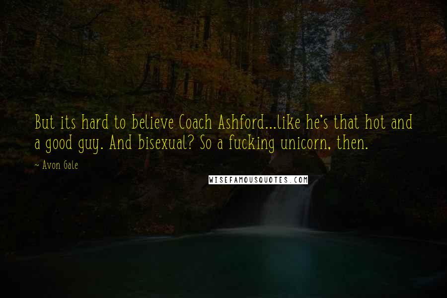 Avon Gale quotes: But its hard to believe Coach Ashford...like he's that hot and a good guy. And bisexual? So a fucking unicorn, then. Avon Gale quotes: But its hard to believe Coach Ashford...like he's that hot and a good guy. And bisexual? So a fucking unicorn, then.