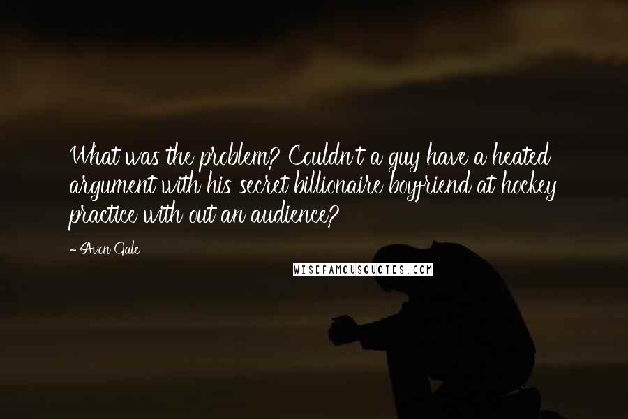 Avon Gale quotes: What was the problem? Couldn't a guy have a heated argument with his secret billionaire boyfriend at hockey practice with out an audience? Avon Gale quotes: What was the problem? Couldn't a guy have a heated argument with his secret billionaire boyfriend at hockey practice with out an audience?