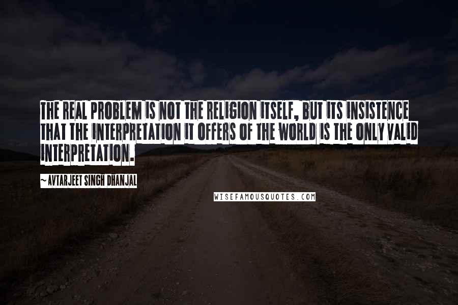 Avtarjeet Singh Dhanjal quotes: The real problem is not the religion itself, but its insistence that the interpretation it offers of the world is the only valid interpretation.