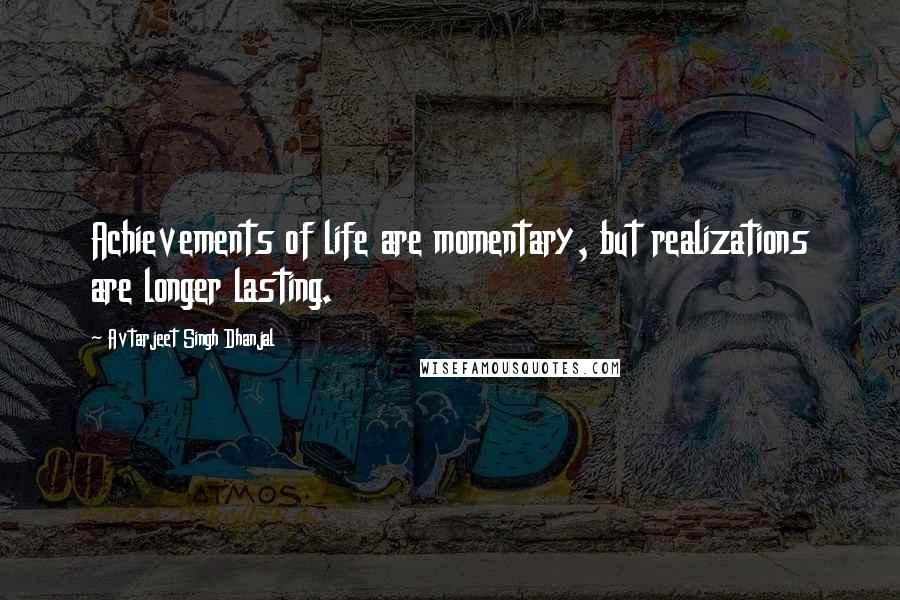 Avtarjeet Singh Dhanjal quotes: Achievements of life are momentary, but realizations are longer lasting.