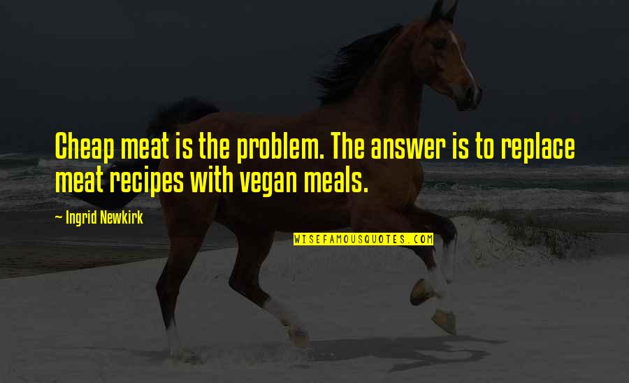 Aw Ken Quotes By Ingrid Newkirk: Cheap meat is the problem. The answer is