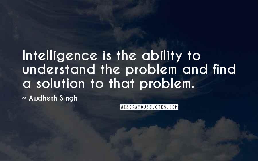 Awdhesh Singh quotes: Intelligence is the ability to understand the problem and find a solution to that problem.