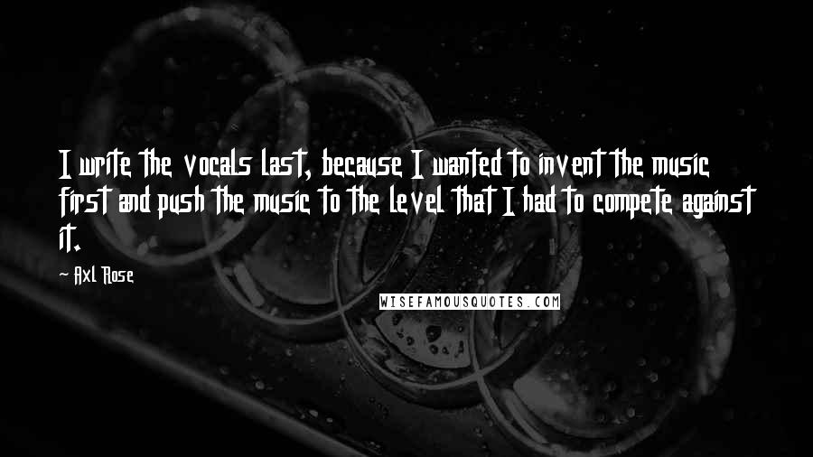 Axl Rose quotes: I write the vocals last, because I wanted to invent the music first and push the music to the level that I had to compete against it. Axl Rose quotes: I write the vocals last, because I wanted to invent the music first and push the music to the level that I had to compete against it.