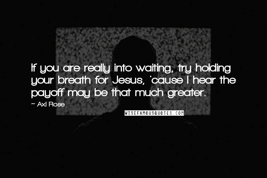Axl Rose quotes: If you are really into waiting, try holding your breath for Jesus, 'cause I hear the payoff may be that much greater. Axl Rose quotes: If you are really into waiting, try holding your breath for Jesus, 'cause I hear the payoff may be that much greater.