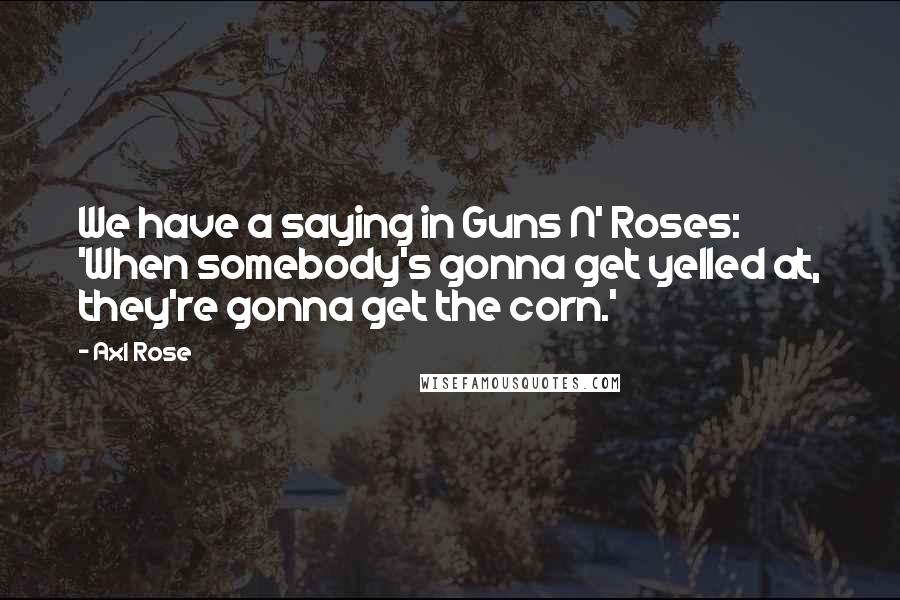 Axl Rose quotes: We have a saying in Guns N' Roses: 'When somebody's gonna get yelled at, they're gonna get the corn.'