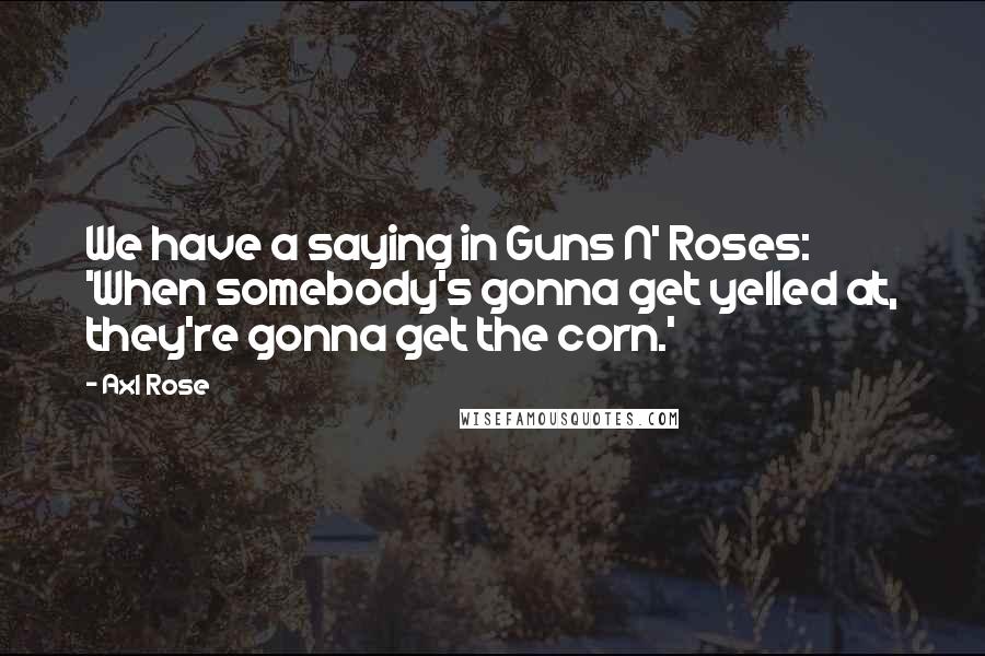 Axl Rose quotes: We have a saying in Guns N' Roses: 'When somebody's gonna get yelled at, they're gonna get the corn.' Axl Rose quotes: We have a saying in Guns N' Roses: 'When somebody's gonna get yelled at, they're gonna get the corn.'