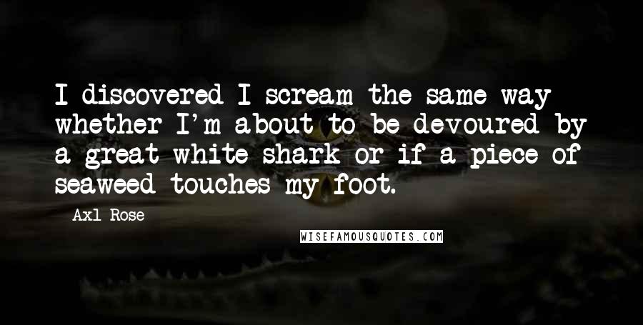 Axl Rose quotes: I discovered I scream the same way whether I'm about to be devoured by a great white shark or if a piece of seaweed touches my foot. Axl Rose quotes: I discovered I scream the same way whether I'm about to be devoured by a great white shark or if a piece of seaweed touches my foot.