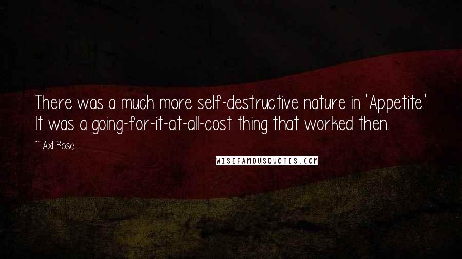 Axl Rose quotes: There was a much more self-destructive nature in 'Appetite.' It was a going-for-it-at-all-cost thing that worked then. Axl Rose quotes: There was a much more self-destructive nature in 'Appetite.' It was a going-for-it-at-all-cost thing that worked then.