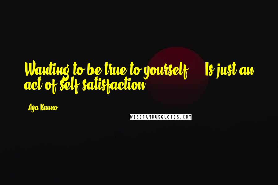 Aya Kanno quotes: Wanting to be true to yourself ... Is just an act of self-satisfaction.